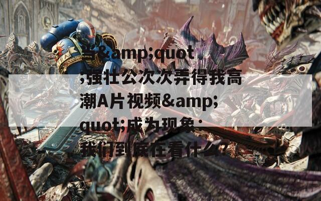 当&amp;quot;强壮公次次弄得我高潮A片视频&amp;quot;成为现象：我们到底在看什么？  第1张