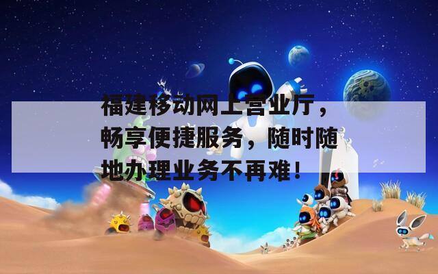 福建移动网上营业厅，畅享便捷服务，随时随地办理业务不再难！  第1张
