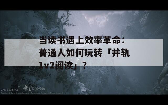当读书遇上效率革命：普通人如何玩转「并轨1v2阅读」？
