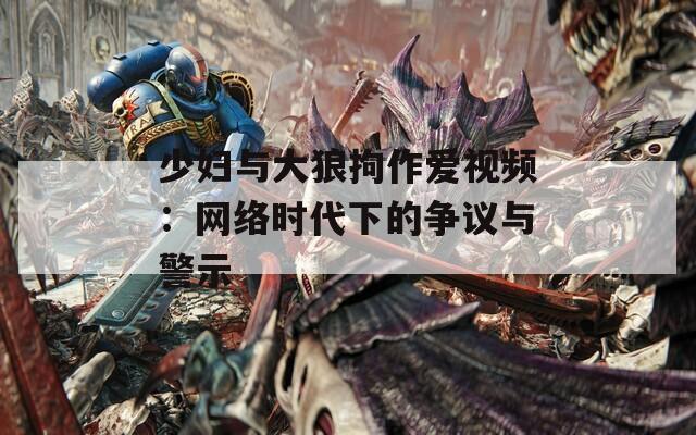 少妇与大狼拘作爱视频：网络时代下的争议与警示