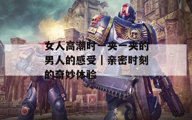 女人高潮时一夹一夹的男人的感受｜亲密时刻的奇妙体验