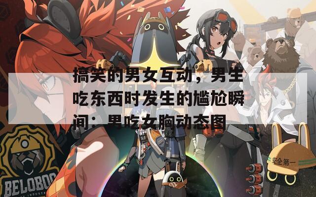 搞笑的男女互动，男生吃东西时发生的尴尬瞬间：男吃女胸动态图