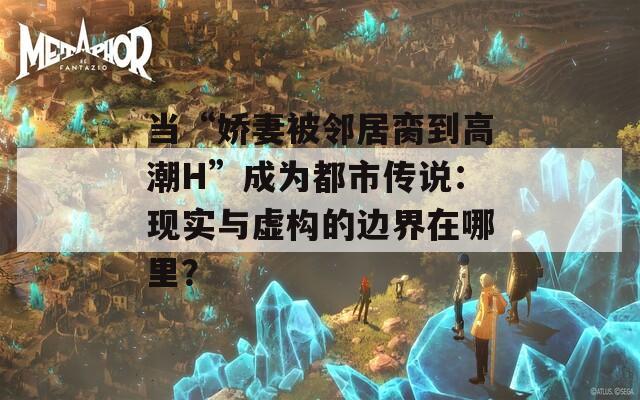 当“娇妻被邻居脔到高潮H”成为都市传说：现实与虚构的边界在哪里？