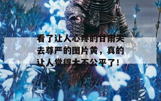 看了让人心疼的甘雨失去尊严的图片黄，真的让人觉得太不公平了！