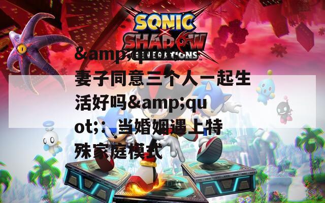 &amp;quot;妻子同意三个人一起生活好吗&amp;quot;：当婚姻遇上特殊家庭模式  第1张