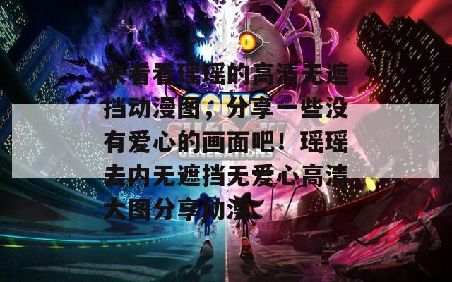 来看看瑶瑶的高清无遮挡动漫图，分享一些没有爱心的画面吧！瑶瑶去内无遮挡无爱心高清大图分享动漫