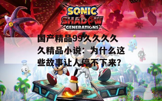 国产精品99久久久久久精品小说：为什么这些故事让人停不下来？