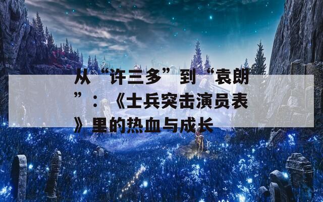 从“许三多”到“袁朗”：《士兵突击演员表》里的热血与成长  第1张