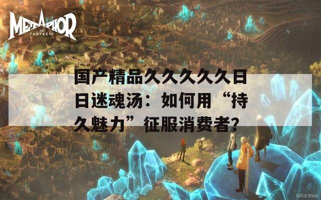 国产精品久久久久久日日迷魂汤：如何用“持久魅力”征服消费者？  第1张