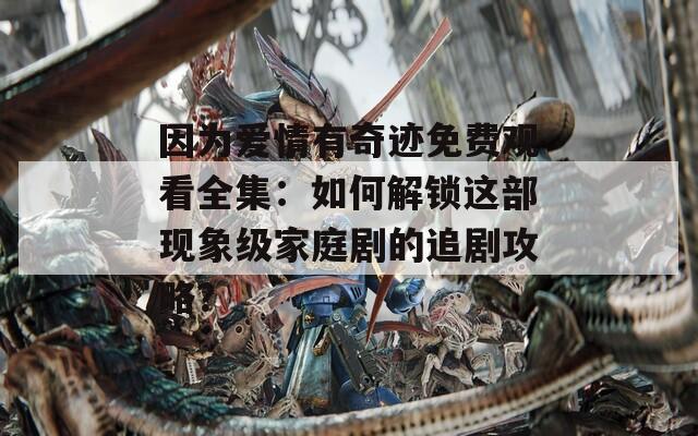因为爱情有奇迹免费观看全集：如何解锁这部现象级家庭剧的追剧攻略？