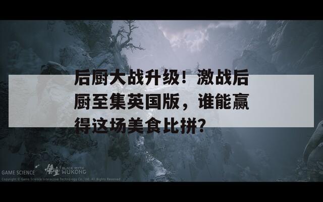 后厨大战升级！激战后厨至集英国版，谁能赢得这场美食比拼？  第1张