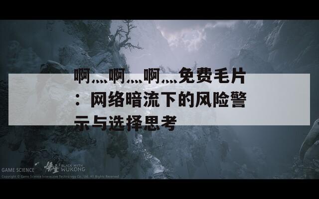 啊灬啊灬啊灬免费毛片：网络暗流下的风险警示与选择思考
