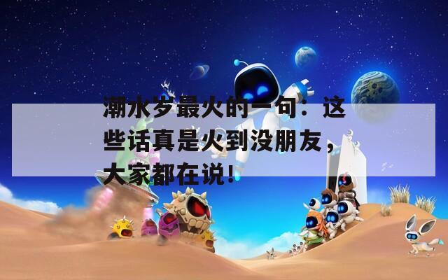 潮水岁最火的一句：这些话真是火到没朋友，大家都在说！