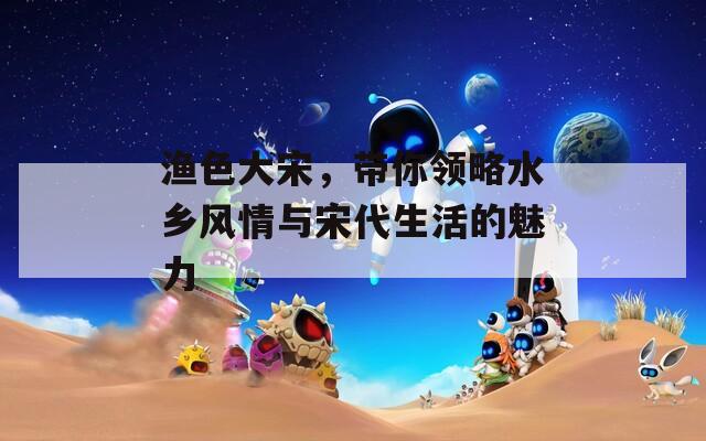 渔色大宋，带你领略水乡风情与宋代生活的魅力  第1张