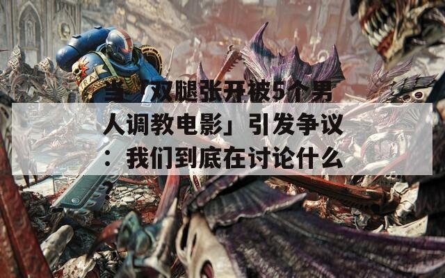 当「双腿张开被5个男人调教电影」引发争议：我们到底在讨论什么？