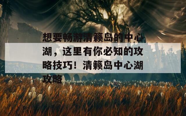 想要畅游清籁岛的中心湖，这里有你必知的攻略技巧！清籁岛中心湖攻略