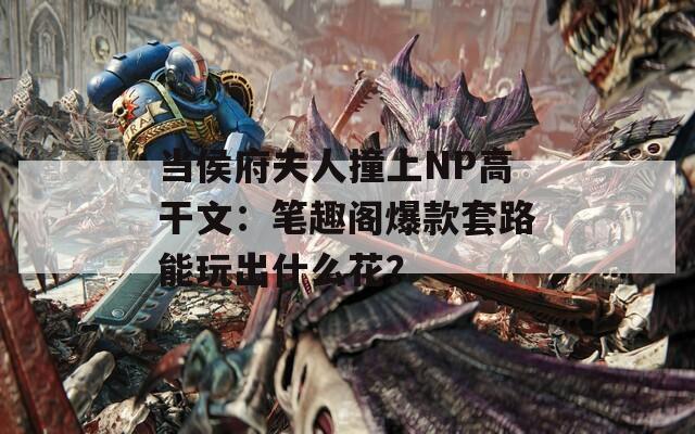 当侯府夫人撞上NP高干文：笔趣阁爆款套路能玩出什么花？