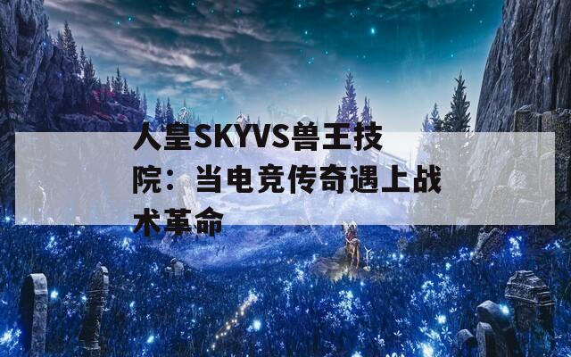 人皇SKYVS兽王技院：当电竞传奇遇上战术革命