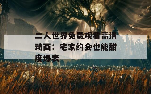 二人世界免费观看高清动画：宅家约会也能甜度爆表