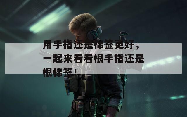用手指还是棉签更好，一起来看看根手指还是根棉签！