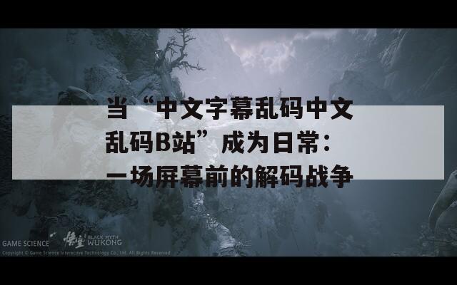 当“中文字幕乱码中文乱码B站”成为日常：一场屏幕前的解码战争