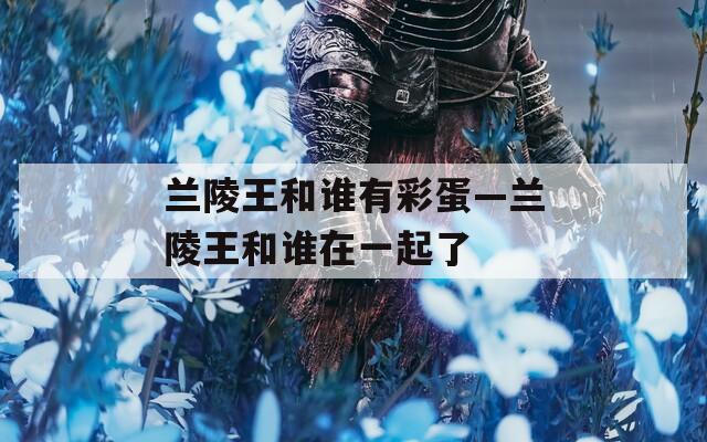 兰陵王和谁有彩蛋—兰陵王和谁在一起了