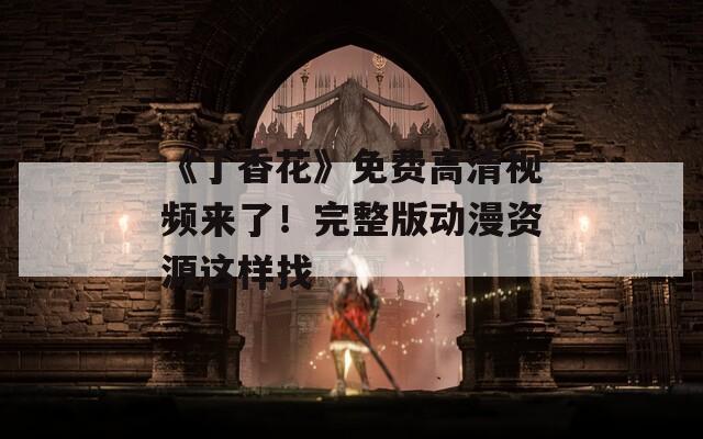 《丁香花》免费高清视频来了！完整版动漫资源这样找