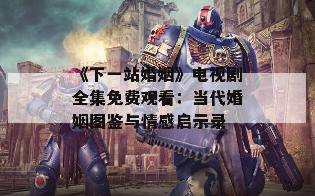 《下一站婚姻》电视剧全集免费观看：当代婚姻图鉴与情感启示录