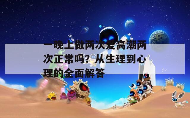 一晚上做两次爱高潮两次正常吗？从生理到心理的全面解答