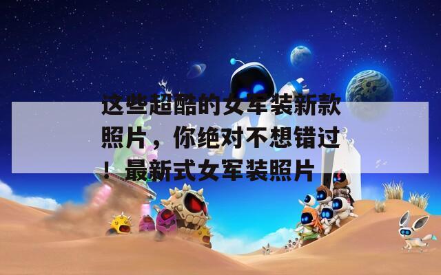 这些超酷的女军装新款照片，你绝对不想错过！最新式女军装照片