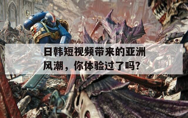 日韩短视频带来的亚洲风潮，你体验过了吗？