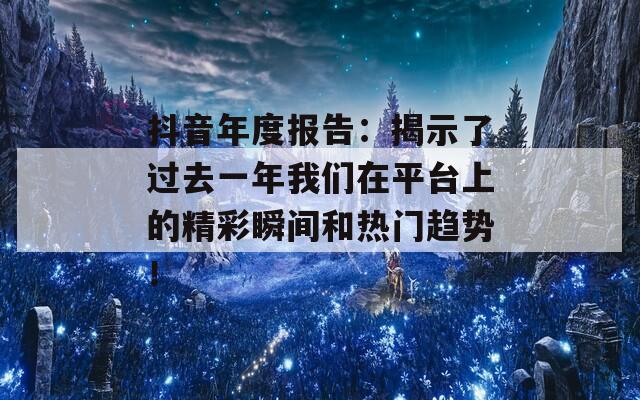 抖音年度报告：揭示了过去一年我们在平台上的精彩瞬间和热门趋势！
