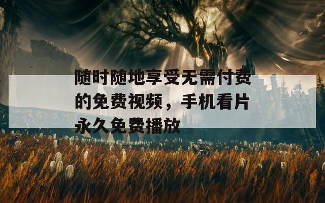 随时随地享受无需付费的免费视频，手机看片永久免费播放