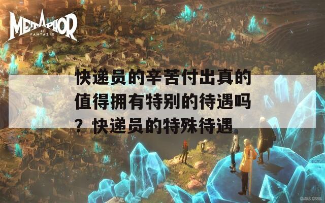 快递员的辛苦付出真的值得拥有特别的待遇吗？快递员的特殊待遇
