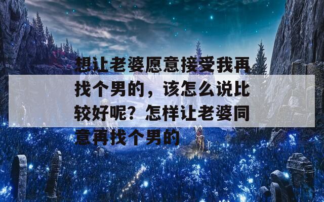 想让老婆愿意接受我再找个男的，该怎么说比较好呢？怎样让老婆同意再找个男的  第1张