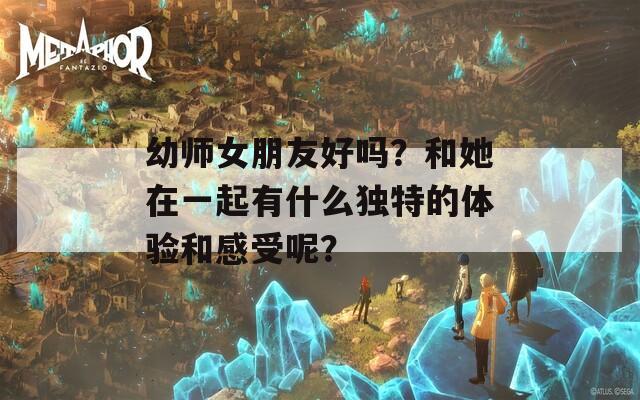 幼师女朋友好吗？和她在一起有什么独特的体验和感受呢？