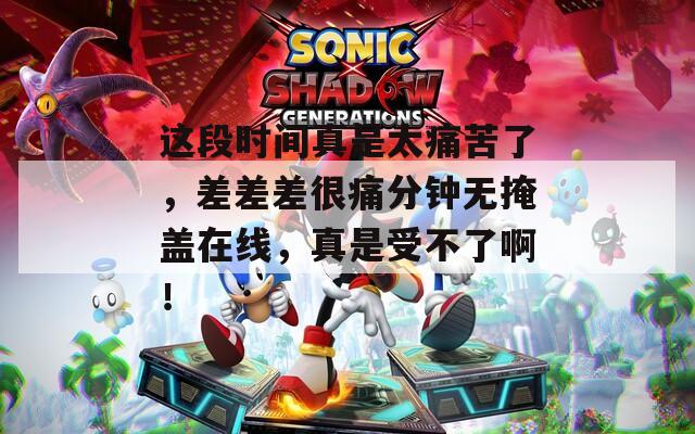 这段时间真是太痛苦了，差差差很痛分钟无掩盖在线，真是受不了啊！  第1张