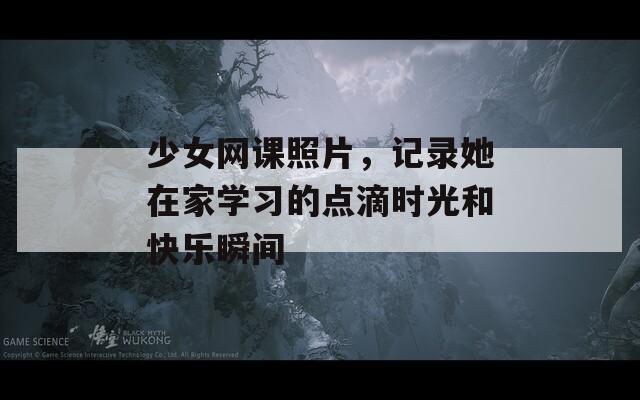 少女网课照片，记录她在家学习的点滴时光和快乐瞬间