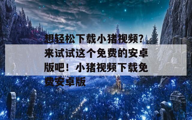 想轻松下载小猪视频？来试试这个免费的安卓版吧！小猪视频下载免费安卓版