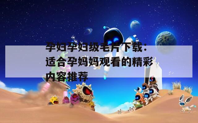 孕妇孕妇级毛片下载：适合孕妈妈观看的精彩内容推荐