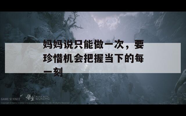 妈妈说只能做一次，要珍惜机会把握当下的每一刻
