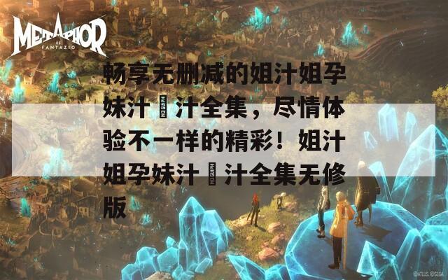 畅享无删减的姐汁姐孕妹汁姉汁全集，尽情体验不一样的精彩！姐汁姐孕妹汁姉汁全集无修版