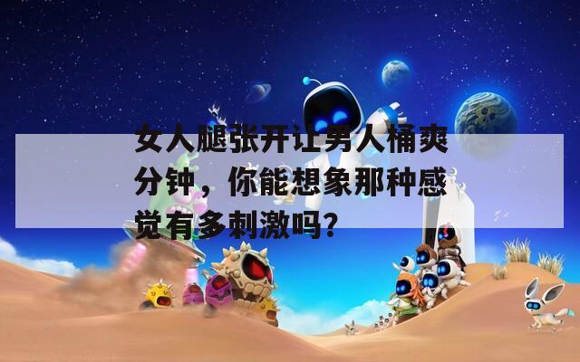 女人腿张开让男人桶爽分钟，你能想象那种感觉有多刺激吗？