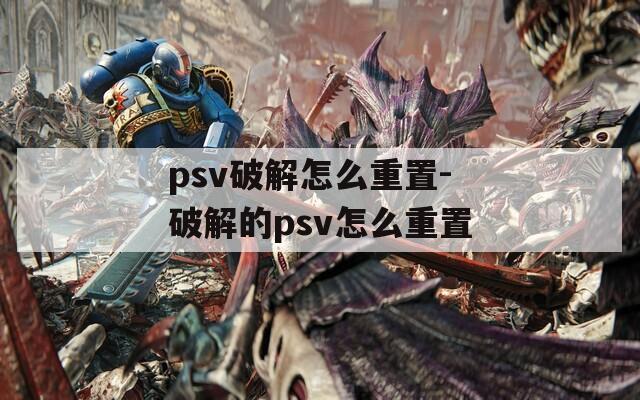 psv破解怎么重置-破解的psv怎么重置  第1张
