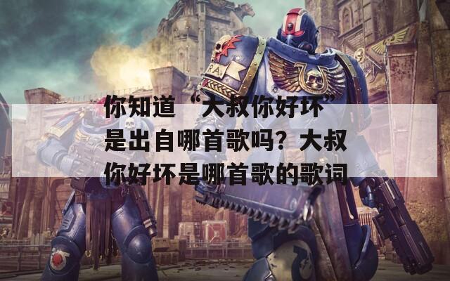 你知道“大叔你好坏”是出自哪首歌吗？大叔你好坏是哪首歌的歌词