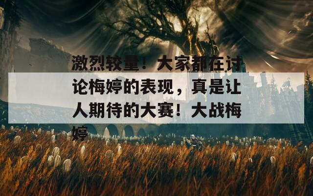 激烈较量！大家都在讨论梅婷的表现，真是让人期待的大赛！大战梅婷