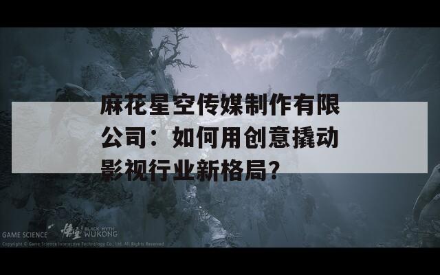 麻花星空传媒制作有限公司：如何用创意撬动影视行业新格局？  第1张