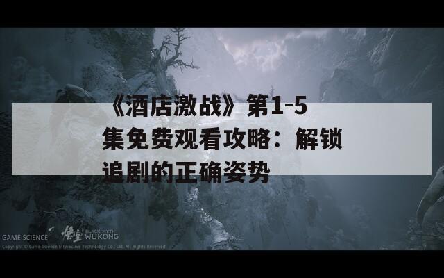 《酒店激战》第1-5集免费观看攻略：解锁追剧的正确姿势  第1张
