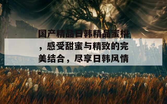 国产精品日韩精品蜜桃，感受甜蜜与精致的完美结合，尽享日韩风情。