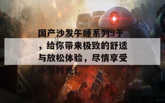 国产沙发午睡系列9于，给你带来极致的舒适与放松体验，尽情享受小憩时光！